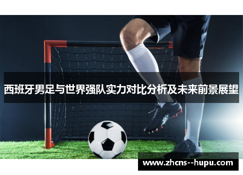 西班牙男足与世界强队实力对比分析及未来前景展望 西班牙男足与世界强队实力对比分析及未来前景展望