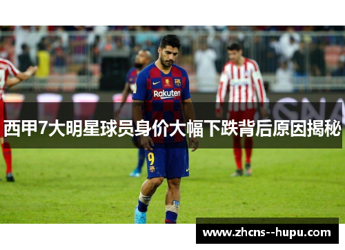 西甲7大明星球员身价大幅下跌背后原因揭秘 西甲7大明星球员身价大幅下跌背后原因揭秘