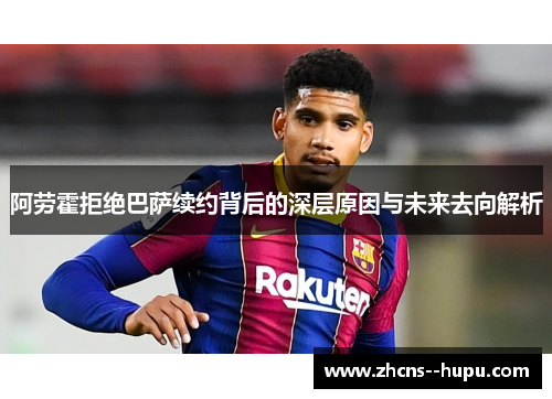 阿劳霍拒绝巴萨续约背后的深层原因与未来去向解析