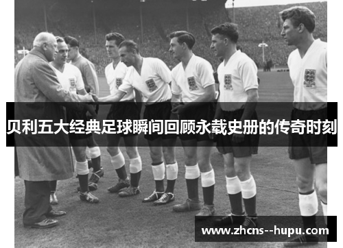 贝利五大经典足球瞬间回顾永载史册的传奇时刻 贝利五大经典足球瞬间回顾永载史册的传奇时刻