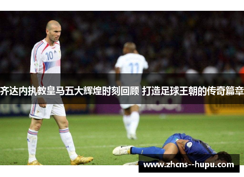 齐达内执教皇马五大辉煌时刻回顾 打造足球王朝的传奇篇章 齐达内执教皇马五大辉煌时刻回顾 打造足球王朝的传奇篇章